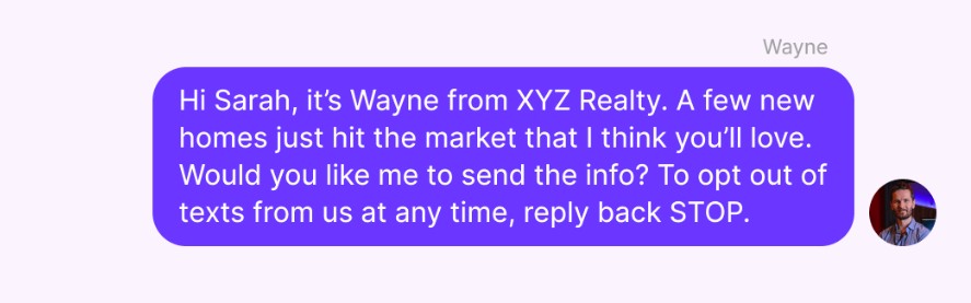 SMS real estate marketing: A text message from Wayne at XYZ Realty reads: Hi Sarah, its Wayne from XYZ Realty. A few new homes just hit the market that I think youll love. Would you like me to send the info? To opt out, reply STOP.